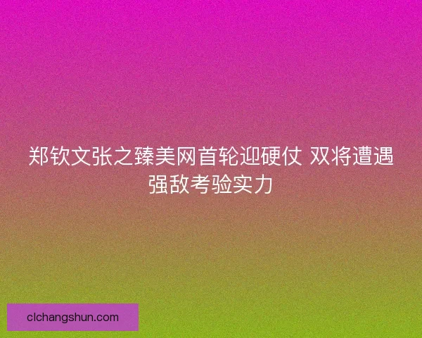 郑钦文张之臻美网首轮迎硬仗 双将遭遇强敌考验实力