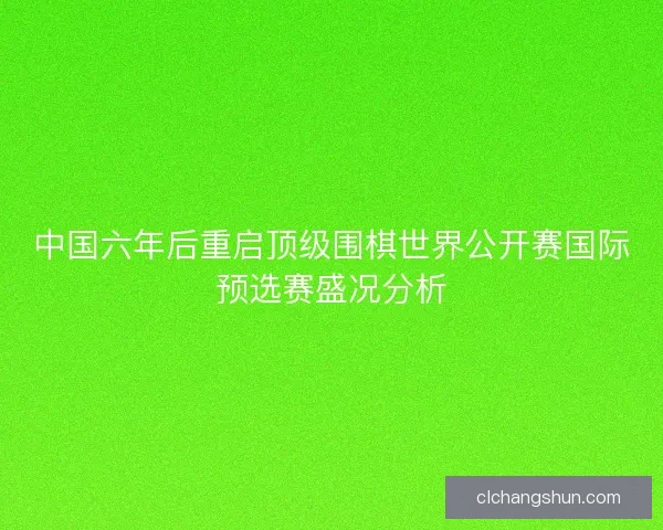 中国六年后重启顶级围棋世界公开赛国际预选赛盛况分析